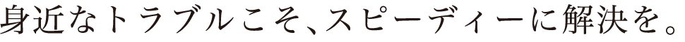 身近なトラブルこそ、スピーディーに解決を。
